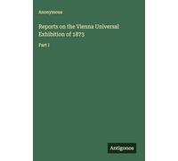 Reports on the Vienna Universal Exhibition of 1873: Part I