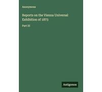 Reports on the Vienna Universal Exhibition of 1873: Part III