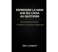Reprendre la main sur ses choix au quotidien: Sortir des automatismes et décider en conscience chaque jour