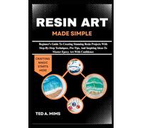 RESIN ART MADE SIMPLE: Beginner’s Guide To Creating Stunning Resin Projects With Step-By-Step Techniques, Pro Tips, And Inspiring Ideas To Master Epoxy Art With Confidence