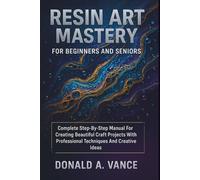 Resin Art Mastery For Beginners And Seniors: Complete Step-By-Step Manual For Creating Beautiful Craft Projects With Professional Techniques And Creative Ideas