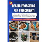 RESINA EPOSSIDICA PER PRINCIPIANTI: Una semplice guida passo passo per creare splendidi oggetti in resina, evitare errori costosi e sviluppare abilità e sicurezza partendo da zero