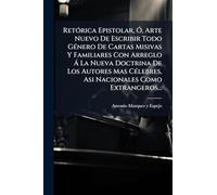 RetÃ3rica Epistolar, Ã", Arte Nuevo De Escribir Todo GÃ(c)nero De Cartas Misivas Y Familiares Con Arreglo à La Nueva Doctrina De Los Autores Mas CÃ(c)lebres, Asi Nacionales Como Extrangeros...