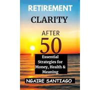 RETIREMENT CLARITY AFTER 50: Essential Strategies for Money, Health & Meaning