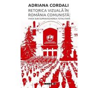 Retorica vizuala in Romania comunista: Viata sub supravegherea totalitara - Adriana Cordali
