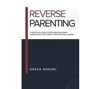 REVERSE PARENTING: A Practical Guide to Nurturing Our Aging Parents With Love, Dignity And Emotional Healing