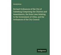 Revised Ordinances of the City of Galesburg Comprising the Charters and Amandments, the State Laws Relating to the Government of Cities, and the Ordinances of the City Council