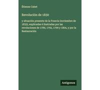 Revolución de 1830: y situación presente de la Francia (noviembre de 1833), explicadas é ilustradas por las revoluciones de 1789, 1792, 1799 y 1804, y por la Restauración