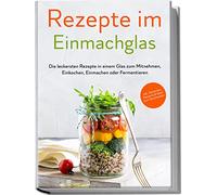 Rezepte im Einmachglas: Die leckersten Rezepte in einem Glas zum Mitnehmen, Einkochen, Einmachen oder Fermentieren | inkl. Getränken, Desserts & Ideen zum Verschenken