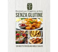 Ricettario per Friggitrice ad Aria Senza Glutine: 120 ricette dolci e salate facili e sicure per celiaci