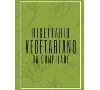 Ricettario Vegetariano da Compilare: Scrivi, organizza e conserva le tue ricette sane e naturali