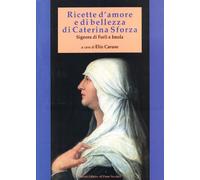 Ricette d'amore e di bellezza di Caterina Sforza. Signora di Imola e Forlì