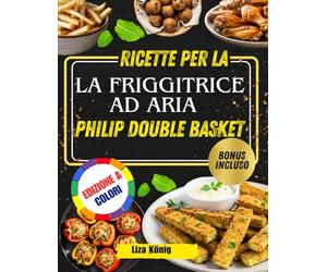 RICETTE PER LA FRIGGITRICE AD ARIA PHILIP DOUBLE BASKET: Oltre 100 ricette veloci, facili e salutari per risparmiare tempo e gustare pasti gustosi ogni giorno
