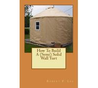 Robert F Lee How To Build A (Semi) Solid Wall Yurt (Tascabile)