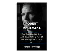 Robert Mcnamara: The Spectacular Rise And Devastating Fall Of The Pentagon's Golden Boy