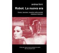 Robot. La nuova era. Vivere, lavorare, investire nella società robotica di domani