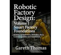 Robotic Factory Design: Volume I Smart Factory Foundations: Factory Architecture, Robotics, PLCs, Control Systems and Simulation