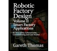 Robotic Factory Design: Volume II Smart Factory Applications: AI, IIoT, Safety, Cybersecurity, Commissioning and Case Studies