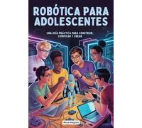 ROBÓTICA PARA ADOLESCENTES: UNA GUÍA PRÁCTICA PARA CONSTRUIR, CODIFICAR Y CREAR