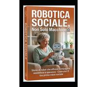 Robotica Sociale, Non Solo Macchine: Storie di robot che offrono compagnia, assistenza e speranza. Costruisci il tuo primo robot sociale.