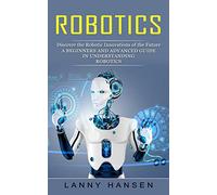 Robotics: Discover the Robotic Innovations of the Future (A Beginners and Advanced Guide in Understanding Robotics)