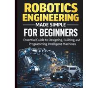 Robotics Engineering Made Simple for Beginners: Essential Guide to Designing, Building, and Programming Intelligent Machines