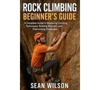 ROCK CLIMBING BEGINNERS GUIDE: A Complete Guide to Mastering Climbing Techniques, Building Strength, and Overcoming Challenges