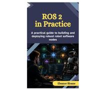 ROS 2 IN PRACTICE: A Practical Guide to Building and Deploying Robust Robot Software Nodes