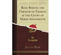 Rose Bertin, the Creator of Fashion at the Court of Marie-Antoinette (Classic Reprint)
