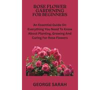 ROSE FLOWER GARDENING FOR BEGINNERS: An Essential Guide On Everything You Need To Know About Planting, Growing And Caring For Rose Flowers