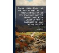Royal Letters, Charters, and Tracts, Relating to the Colonization of New Scotland, and the Institution of the Order of Knight Baronets of Nova Scotia, 1621-1638