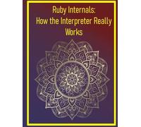 Ruby Internals: How the Interpreter Really Works: Exploring the MRI Source Code, Garbage Collection, and Core Language Mechanics