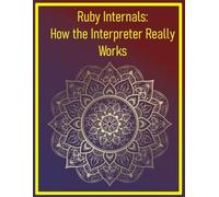 Ruby Internals: How the Interpreter Really Works: Exploring the MRI Source Code, Garbage Collection, and Core Language Mechanics