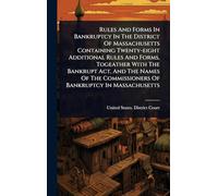 Rules And Forms In Bankruptcy In The District Of Massachusetts Containing Twenty-eight Additional Rules And Forms, Togeather With The Bankrupt Act, ... Commissioners Of Bankruptcy In Massachusetts