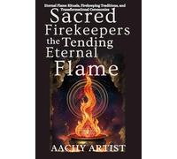 SACRED FIREKEEPERS TENDING THE ETERNAL FLAME: Eternal Flame Rituals, Firekeeping Traditions, and Transformational Ceremonies