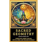 Sacred Geometry A Practical Beginner's Guide: Where Math, Energy Healing, Crystal Grids,- and Wellness INTERSECT (Sacred Geometry Intersections Series Book 4)