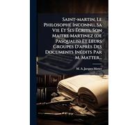 Saint-martin, Le Philosophe Inconnu, Sa Vie Et Ses Écrits, Son Maitre Martinez (de Pasqualis) Et Leurs Groupes D'après Des Documents InÃ(c)dits Par M. Matter...