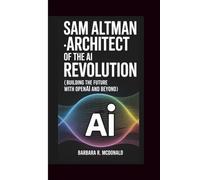 SAM ALTMAN ARCHITECT OF THE AI REVOLUTION: (Building the Future with OpenAI and Beyond)