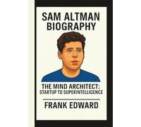 SAM ALTMAN: THE MIND ARCHITECT: STARTUP TO SUPERINTELLIGENCE