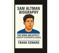 SAM ALTMAN: THE MIND ARCHITECT: STARTUP TO SUPERINTELLIGENCE