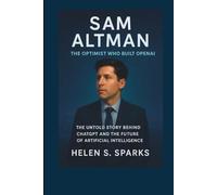 SAM ALTMAN: THE OPTIMIST WHO BUILT OPENAI: The Untold Story Behind ChatGPT and the Future of Artificial Intelligence