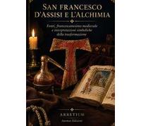 San Francesco d'Assisi e l'alchimia. Fonti, francescanesimo medievale e interpretazioni simboliche della trasformazione. Ediz. integrale