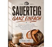 SAUERTEIG GANZ EINFACH: Ein einfacher Leitfaden für Anfänger zum Backen von Sauerteigbrot zu Hause mit Schritt-für-Schritt-Rezepten und bewährten Techniken.