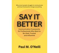 Say It Better: Communication Frameworks for Professionals Who Want to Be Liked, Trusted, and Influential