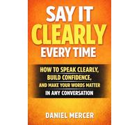 SAY IT CLEARLY EVERY TIME: How to Speak Clearly, Build Confidence, and Make Your Words Matter in Any Conversation