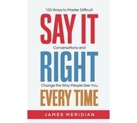 Say It Right Every Time: 100 Ways to Master Difficult Conversations and Change the Way People See You