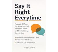 SAY IT RIGHT EVERY TIME: How to Navigate Difficult Conversations, Influence Others, and Build Lasting Connections