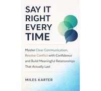 Say It Right Every Time: Master Clear Communication, Resolve Conflict with Confidence, and Build Meaningful Relationships That Actually Last