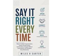 SAY IT RIGHT EVERY TIME: Master Confident Communication, Express Yourself Clearly, Set Boundaries, Navigate Difficult Conversations, and Strengthen Every Relationship