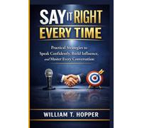 SAY IT RIGHT EVERY TIME: Practical Strategies to Speak Confidently, Build Influence, and Master Every Conversation